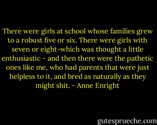 There were girls at school whose families grew to a robust five or six. There were girls with seven or eight-which was thought a little enthusiastic - and then there were the pathetic ones like me, who had parents that were just helpless to it, and bred as naturally as they might shit. - Anne Enright