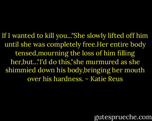 If I wanted to kill you..."She slowly lifted off him until she was completely free.Her entire body tensed,mourning the loss of him filling her,but..."I'd do this,"she murmured as she shimmied down his body,bringing her mouth over his hardness. - Katie Reus