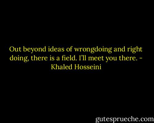 Out beyond ideas<br />of wrongdoing and right doing,<br />there is a field.<br />I’ll meet you there. - Khaled Hosseini
