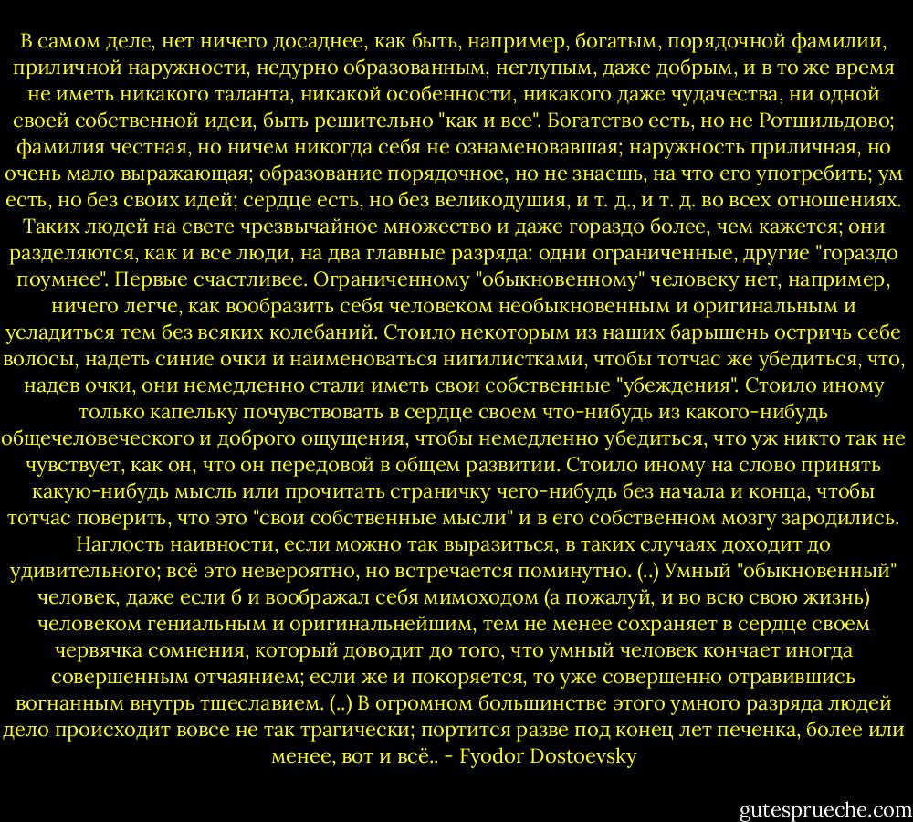 В самом деле, нет ничего досаднее, как быть, например, богатым, порядочной фамилии, приличной наружности, недурно образованным, неглупым, даже добрым, и в то же время не иметь никакого таланта, никакой особенности, никакого даже чудачества, ни одной своей собственной идеи, быть решительно "как и все". Богатство есть, но не Ротшильдово; фамилия честная, но ничем никогда себя не ознаменовавшая; наружность приличная, но очень мало выражающая; образование порядочное, но не знаешь, на что его употребить; ум есть, но без своих идей; сердце есть, но без великодушия, и т. д., и т. д. во всех отношениях. Таких людей на свете чрезвычайное множество и даже гораздо более, чем кажется; они разделяются, как и все люди, на два главные разряда: одни ограниченные, другие "гораздо поумнее". Первые счастливее. Ограниченному "обыкновенному" человеку нет, например, ничего легче, как вообразить себя человеком необыкновенным и оригинальным и усладиться тем без всяких колебаний. Стоило некоторым из наших барышень остричь себе волосы, надеть синие очки и наименоваться нигилистками, чтобы тотчас же убедиться, что, надев очки, они немедленно стали иметь свои собственные "убеждения". Стоило иному только капельку почувствовать в сердце своем что-нибудь из какого-нибудь общечеловеческого и доброго ощущения, чтобы немедленно убедиться, что уж никто так не чувствует, как он, что он передовой в общем развитии. Стоило иному на слово принять какую-нибудь мысль или прочитать страничку чего-нибудь без начала и конца, чтобы тотчас поверить, что это "свои собственные мысли" и в его собственном мозгу зародились. Наглость наивности, если можно так выразиться, в таких случаях доходит до удивительного; всё это невероятно, но встречается поминутно. (..) Умный "обыкновенный" человек, даже если б и воображал себя мимоходом (а пожалуй, и во всю свою жизнь) человеком гениальным и оригинальнейшим, тем не менее сохраняет в сердце своем червячка сомнения, который доводит до того, что умный человек кончает иногда совершенным отчаянием; если же и покоряется, то уже совершенно отравившись вогнанным внутрь тщеславием. (..) В огромном большинстве этого умного разряда людей дело происходит вовсе не так трагически; портится разве под конец лет печенка, более или менее, вот и всё.. - Fyodor Dostoevsky
