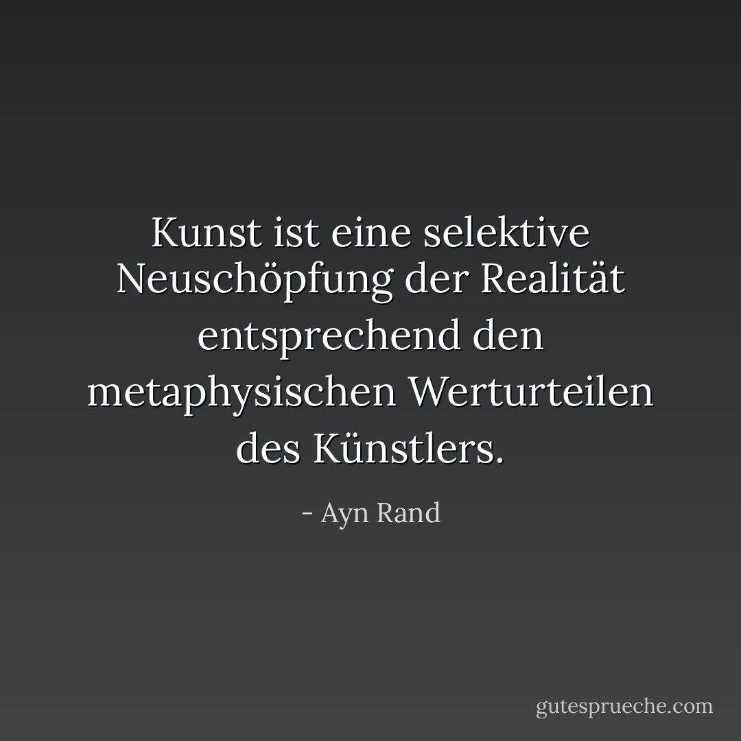 Kunst ist eine selektive Neuschöpfung der Realität entsprechend den metaphysischen Werturteilen des Künstlers. - Ayn Rand<