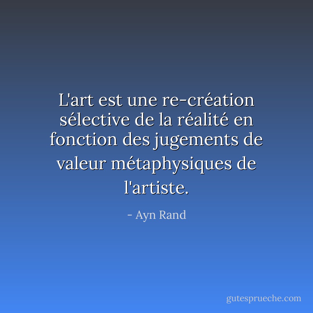 L'art est une re-création sélective de la réalité en fonction des jugements de valeur métaphysiques de l'artiste. - Ayn Rand