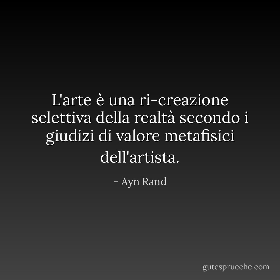L'arte è una ri-creazione selettiva della realtà secondo i giudizi di valore metafisici dell'artista. - Ayn Rand