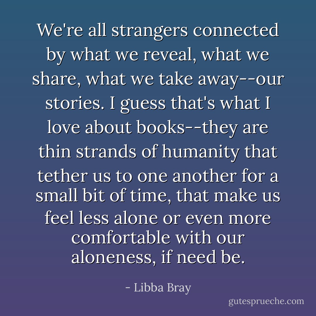 We're all strangers connected by what we reveal, what we share, what we take away--our stories. I guess that's what I love about books--they are thin strands of humanity that tether us to one another for a small bit of time, that make us feel less alone or even more comfortable with our aloneness, if need be. - Libba Bray