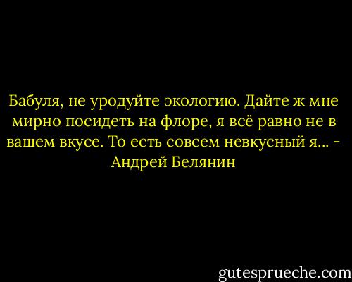 Бабуля, не уродуйте экологию. Дайте ж мне мирно посидеть на флоре, я всё равно не в вашем вкусе. То есть совсем невкусный я... - Андрей Белянин