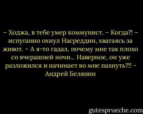 – Ходжа, в тебе умер коммунист.<br />– Когда?! – испуганно охнул Насреддин, хватаясь за живот. – А я-то гадал, почему мне так плохо со вчерашней ночи... Наверное, он уже разложился и начинает во мне пахнуть?!! - Андрей Белянин