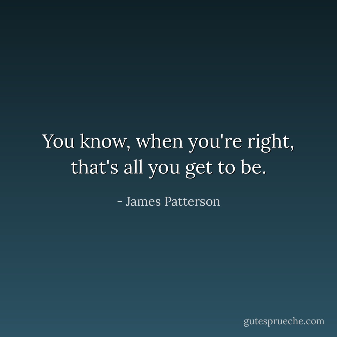 You know, when you're right, that's all you get to be. - James Patterson