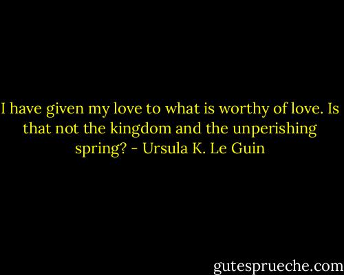 I have given my love to what is worthy of love. Is that not the kingdom and the unperishing spring? - Ursula K. Le Guin
