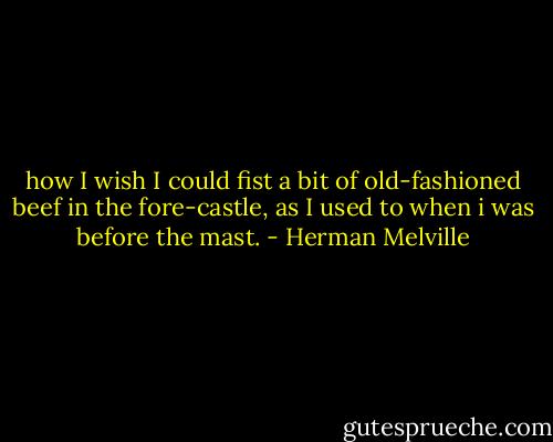 how I wish I could fist a bit of old-fashioned beef in the fore-castle, as I used to when i was before the mast. - Herman Melville