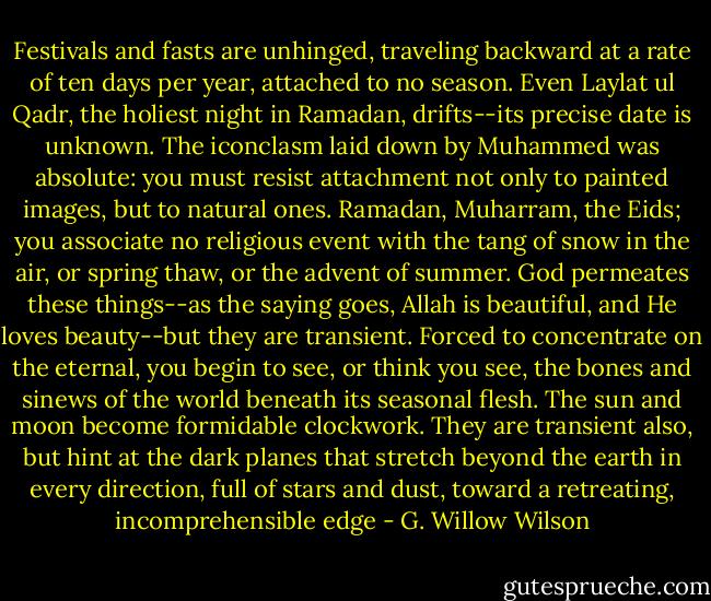 Festivals and fasts are unhinged, traveling backward at a rate of ten days per year, attached to no season. Even Laylat ul Qadr, the holiest night in Ramadan, drifts--its precise date is unknown. The iconclasm laid down by Muhammed was absolute: you must resist attachment not only to painted images, but to natural ones. Ramadan, Muharram, the Eids; you associate no religious event with the tang of snow in the air, or spring thaw, or the advent of summer. God permeates these things--as the saying goes, Allah is beautiful, and He loves beauty--but they are transient. Forced to concentrate on the eternal, you begin to see, or think you see, the bones and sinews of the world beneath its seasonal flesh. The sun and moon become formidable clockwork. They are transient also, but hint at the dark planes that stretch beyond the earth in every direction, full of stars and dust, toward a retreating, incomprehensible edge - G. Willow Wilson