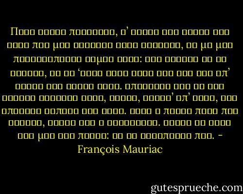 Πόσο είναι παράξενο, σ’ αυτές τις αρχές της ζωής που μας δίνεται λίγη ευτυχία, να μη μας προειδοποιεί καμία φωνή: Όσα χρόνια κι αν ζήσεις, δε θα ‘χεις άλλη χαρά στη ζωή σου απ’ αυτές τις λίγες ώρες. Απόλαυσέ τις ως την στερνή σταγόνα τους, γιατί, ύστερ’ απ’ αυτό, δεν υπάρχει τίποτα για σένα. Αυτή η πρώτη πηγή που βρήκες, είναι και η τελευταία. Σβήσε τη δίψα σου μια για πάντα: δε θα ξαναπιείς πια. - François Mauriac