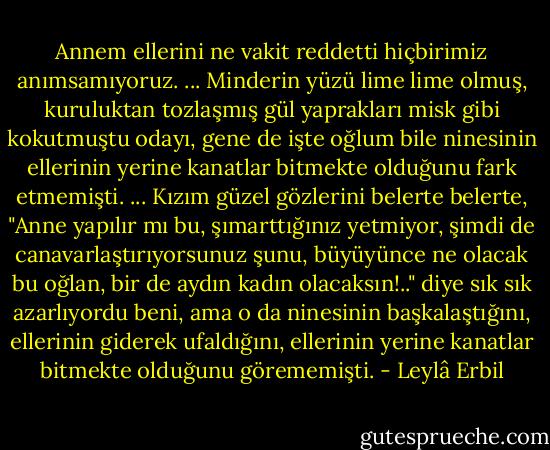 Annem ellerini ne vakit reddetti hiçbirimiz anımsamıyoruz.<br />...<br />Minderin yüzü lime lime olmuş, kuruluktan tozlaşmış gül yaprakları misk gibi kokutmuştu odayı, gene de işte oğlum bile ninesinin ellerinin yerine kanatlar bitmekte olduğunu fark etmemişti.<br />...<br />Kızım güzel gözlerini belerte belerte, "Anne yapılır mı bu, şımarttığınız yetmiyor, şimdi de canavarlaştırıyorsunuz şunu, büyüyünce ne olacak bu oğlan, bir de aydın kadın olacaksın!.." diye sık sık azarlıyordu beni, ama o da ninesinin başkalaştığını, ellerinin giderek ufaldığını, ellerinin yerine kanatlar bitmekte olduğunu görememişti. - Leylâ Erbil