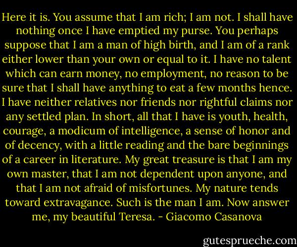 Here it is. You assume that I am rich; I am not. I shall have nothing once I have emptied my purse. You perhaps suppose that I am a man of high birth, and I am of a rank either lower than your own or equal to it. I have no talent which can earn money, no employment, no reason to be sure that I shall have anything to eat a few months hence. I have neither relatives nor friends nor rightful claims nor any settled plan. In short, all that I have is youth, health, courage, a modicum of intelligence, a sense of honor and of decency, with a little reading and the bare beginnings of a career in literature. My great treasure is that I am my own master, that I am not dependent upon anyone, and that I am not afraid of misfortunes. My nature tends toward extravagance. Such is the man I am. Now answer me, my beautiful Teresa. - Giacomo Casanova