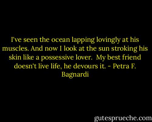 I've seen the ocean lapping lovingly at his muscles. And now I look at the sun stroking his skin like a possessive lover. <br />My best friend doesn't live life, he devours it. - Petra F. Bagnardi