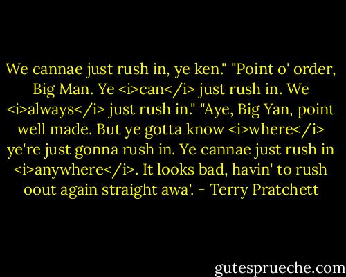 We cannae just rush in, ye ken."<br />"Point o' order, Big Man. Ye <i>can</i> just rush in. We <i>always</i> just rush in."<br />"Aye, Big Yan, point well made. But ye gotta know <i>where</i> ye're just gonna rush in. Ye cannae just rush in <i>anywhere</i>. It looks bad, havin' to rush oout again straight awa'. - Terry Pratchett