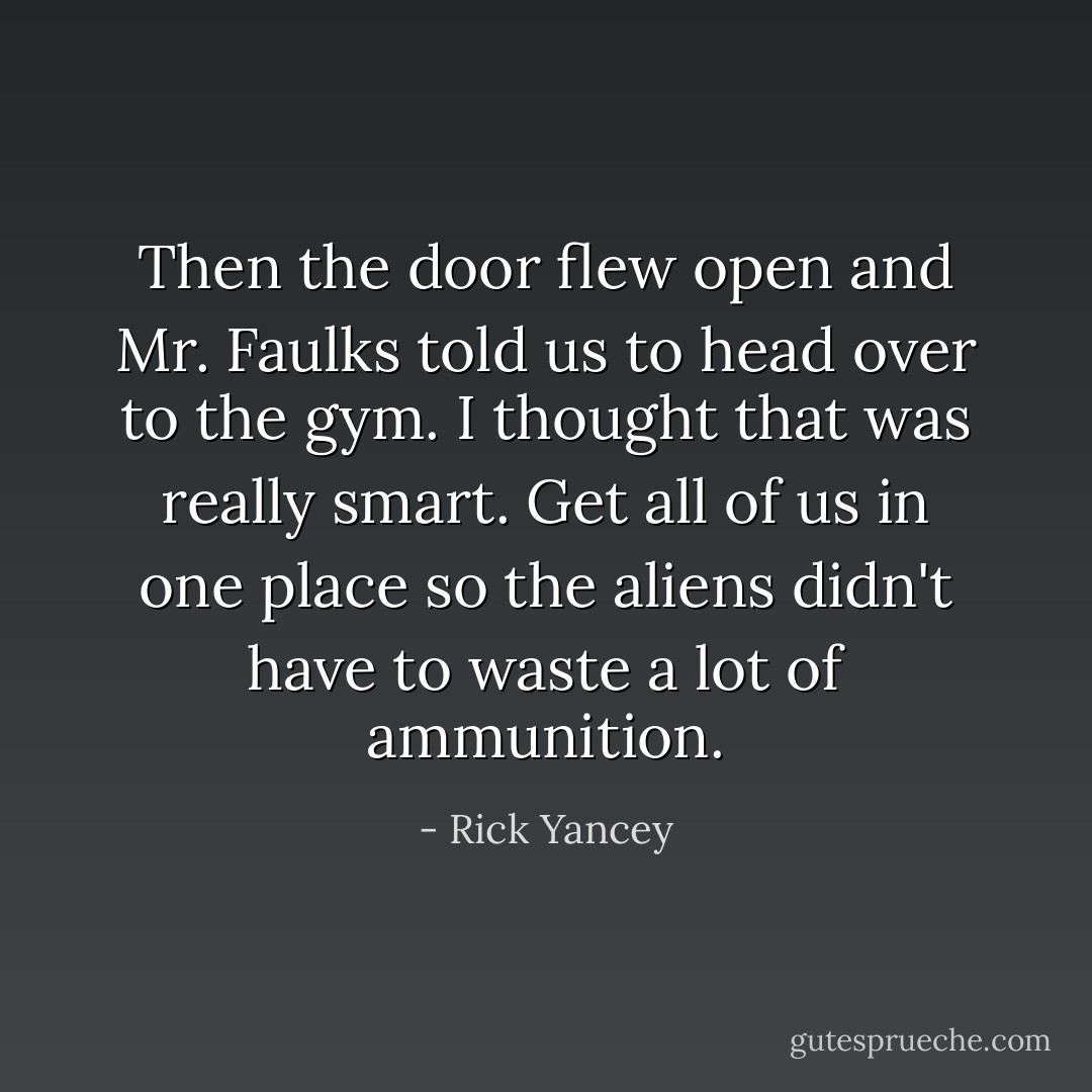 Then the door flew open and Mr. Faulks told us to head over to the gym. I thought that was really smart. Get all of us in one place so the aliens didn't have to waste a lot of ammunition. - Rick Yancey