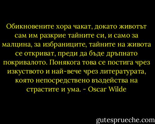 Обикновените хора чакат, докато животът сам им разкрие тайните си, и само за малцина, за избраниците, тайните на живота се откриват, преди да бъде дръпнато покривалото. Понякога това се постига чрез изкуството и най-вече чрез литературата, която непосредствено въздейства на страстите и ума. - Oscar Wilde