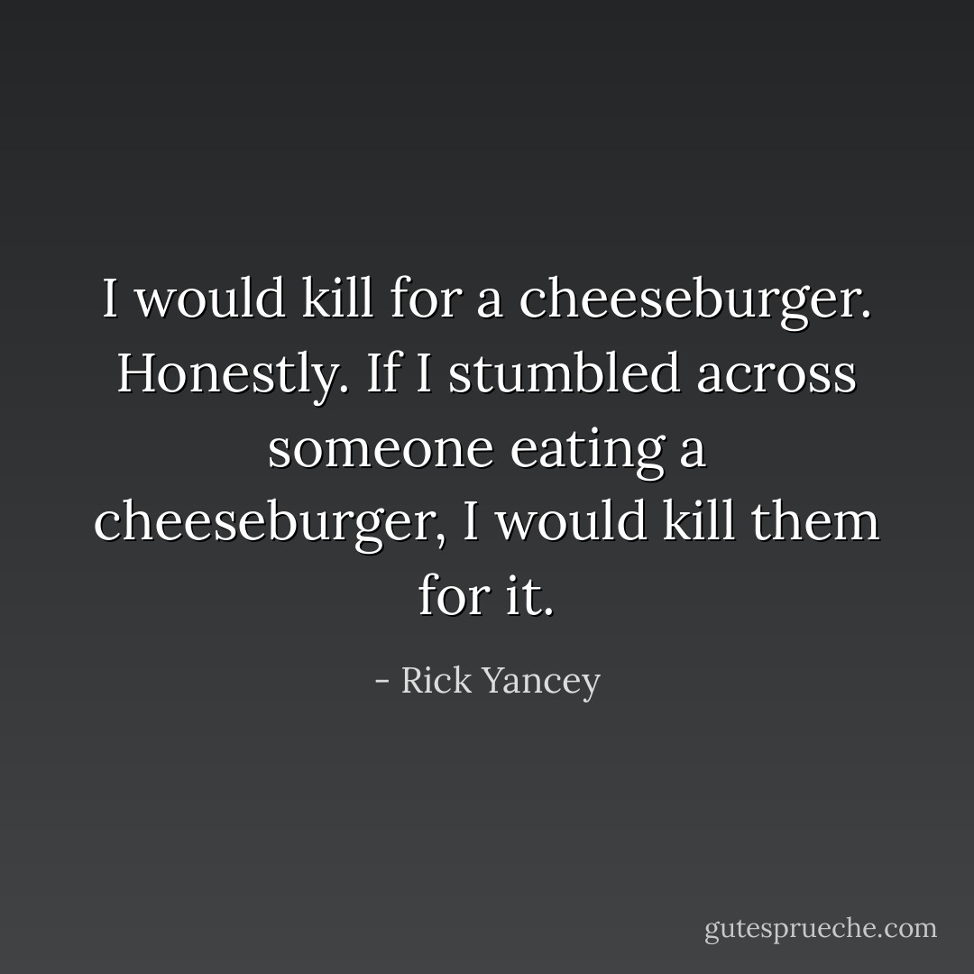 I would kill for a cheeseburger. Honestly. If I stumbled across someone eating a cheeseburger, I would kill them for it. - Rick Yancey