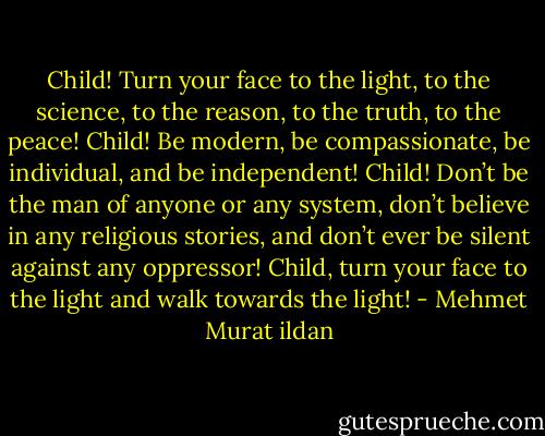 Child! Turn your face to the light, to the science, to the reason, to the truth, to the peace! Child! Be modern, be compassionate, be individual, and be independent! Child! Don’t be the man of anyone or any system, don’t believe in any religious stories, and don’t ever be silent against any oppressor! Child, turn your face to the light and walk towards the light! - Mehmet Murat ildan