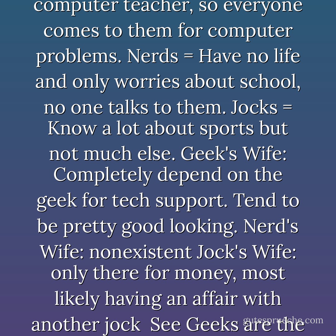 Geeks = Know more about computers than their computer teacher, so everyone comes to them for computer problems.<br />Nerds = Have no life and only worries about school, no one talks to them.<br />Jocks = Know a lot about sports but not much else.<br />Geek's Wife: Completely depend on the geek for tech support. Tend to be pretty good looking.<br />Nerd's Wife: nonexistent<br />Jock's Wife: only there for money, most likely having an affair with another jock<br /><br />See Geeks are the best! - Hamza Charlemagne