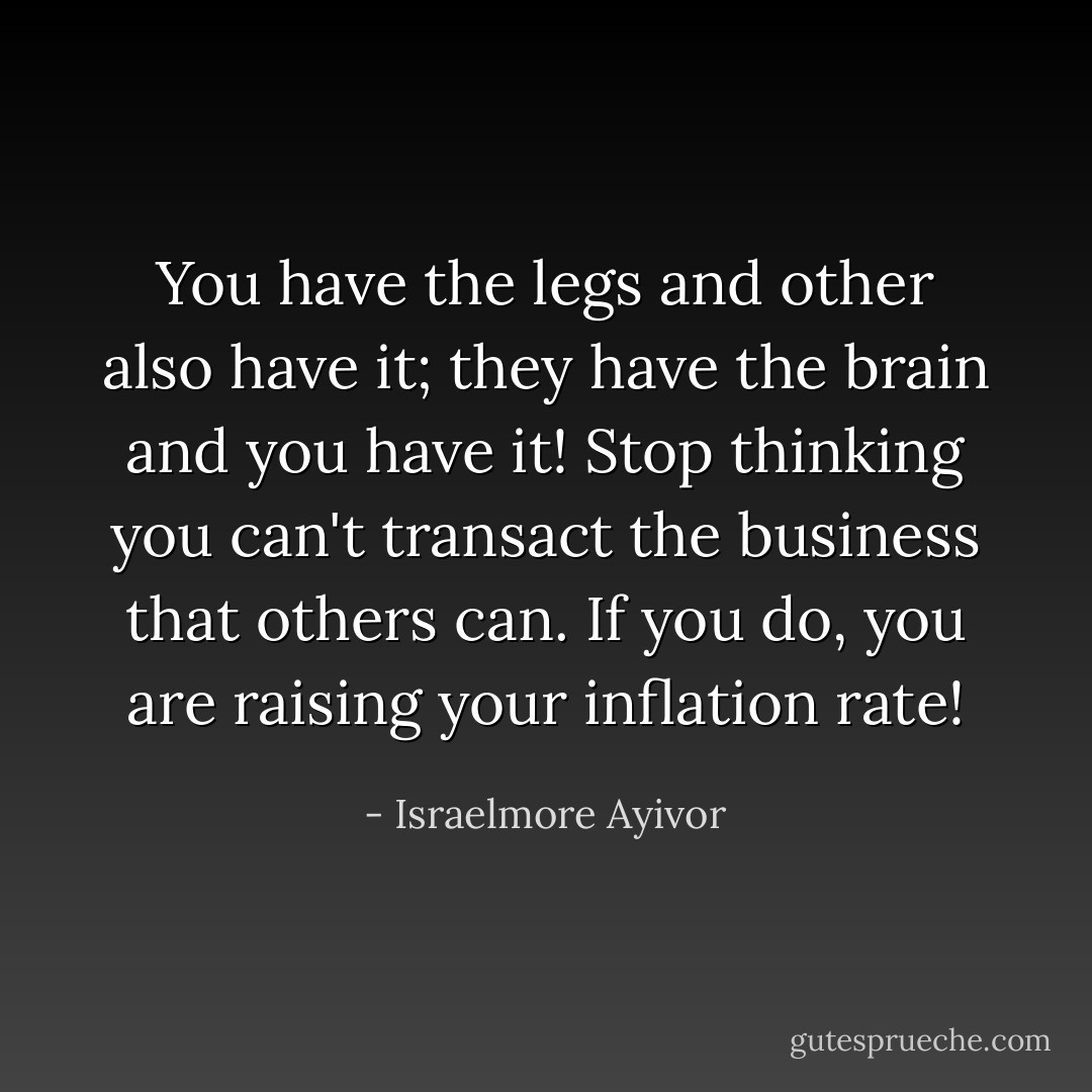 You have the legs and other also have it; they have the brain and you have it! Stop thinking you can't transact the business that others can. If you do, you are raising your inflation rate! - Israelmore Ayivor