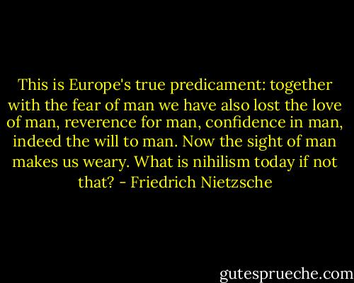 This is Europe's true predicament: together with the fear of man we have also lost the love of man, reverence for man, confidence in man, indeed the will to man. Now the sight of man makes us weary. What is nihilism today if not that? - Friedrich Nietzsche