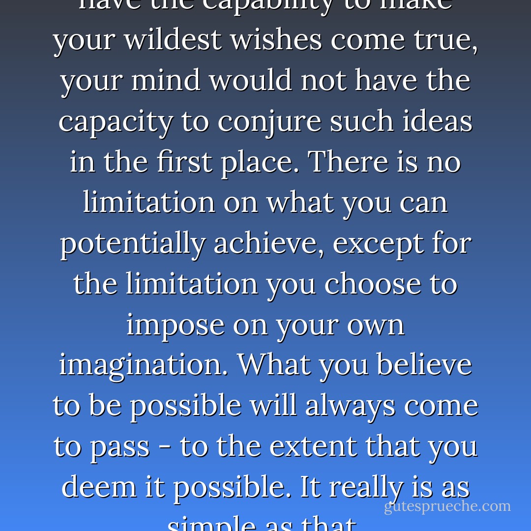 Dare to dream! If you did not have the capability to make your wildest wishes come true, your mind would not have the capacity to conjure such ideas in the first place. There is no limitation on what you can potentially achieve, except for the limitation you choose to impose on your own imagination. What you believe to be possible will always come to pass - to the extent that you deem it possible. It really is as simple as that. - Anthon St. Maarten