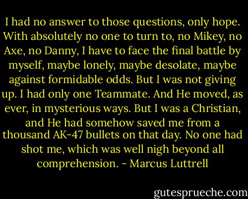 I had no answer to those questions, only hope. With absolutely no one to turn to, no Mikey, no Axe, no Danny, I have to face the final battle by myself, maybe lonely, maybe desolate, maybe against formidable odds. But I was not giving up.<br />I had only one Teammate. And He moved, as ever, in mysterious ways. But I was a Christian, and He had somehow saved me from a thousand AK-47 bullets on that day. No one had shot me, which was well nigh beyond all comprehension. - Marcus Luttrell