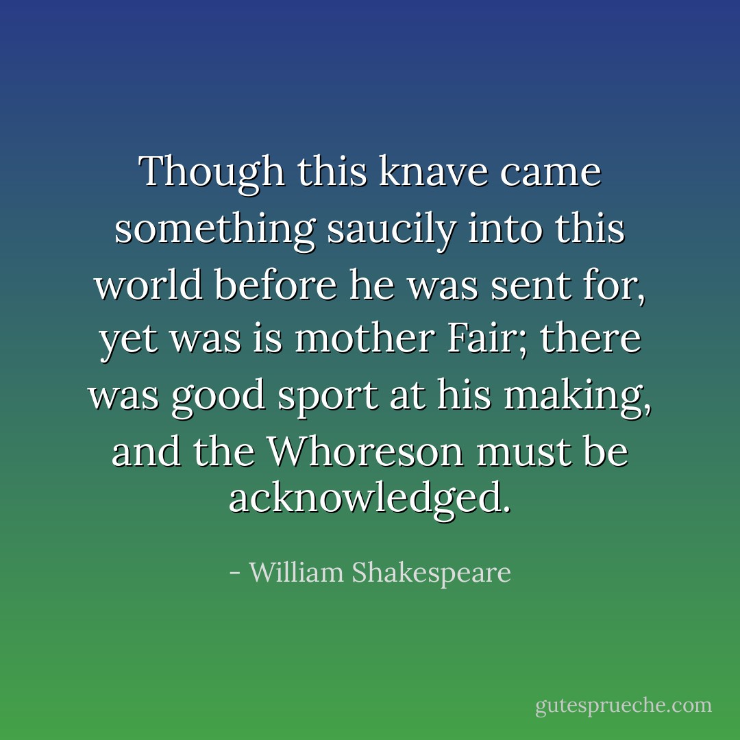 Though this knave came something saucily into this world before he was sent for, yet was is mother Fair; there was good sport at his making, and the Whoreson must be acknowledged. - William Shakespeare