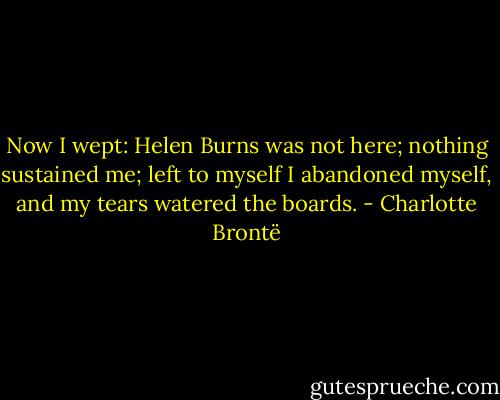 Now I wept: Helen Burns was not here; nothing sustained me; left to myself I abandoned myself, and my tears watered the boards. - Charlotte Brontë