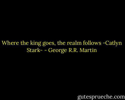 Where the king goes, the realm follows<br />-Catlyn Stark- - George R.R. Martin