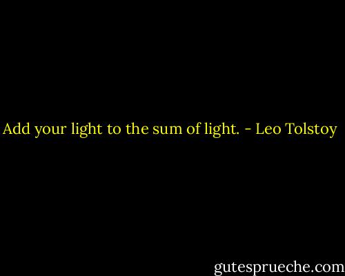 Add your light to the sum of light. - Leo Tolstoy