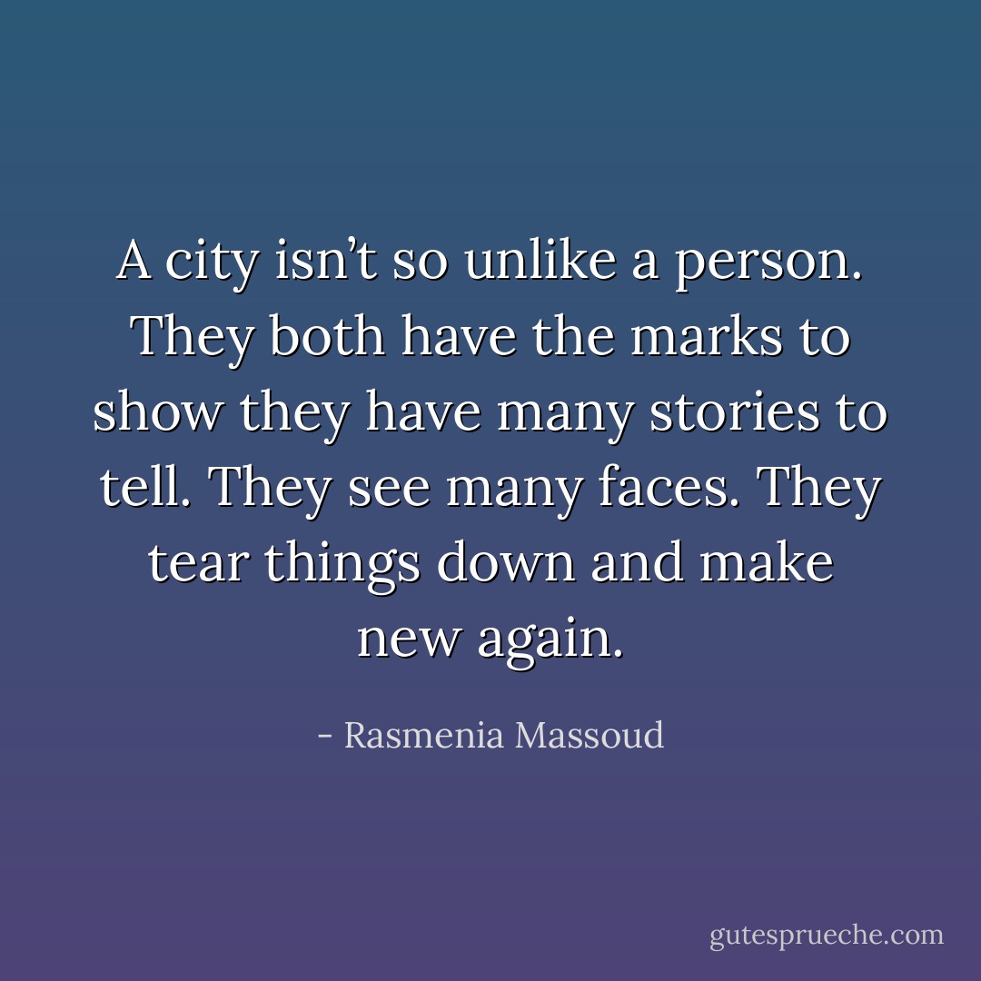 A city isn’t so unlike a person. They both have the marks to show they have many stories to tell. They see many faces. They tear things down and make new again. - Rasmenia Massoud