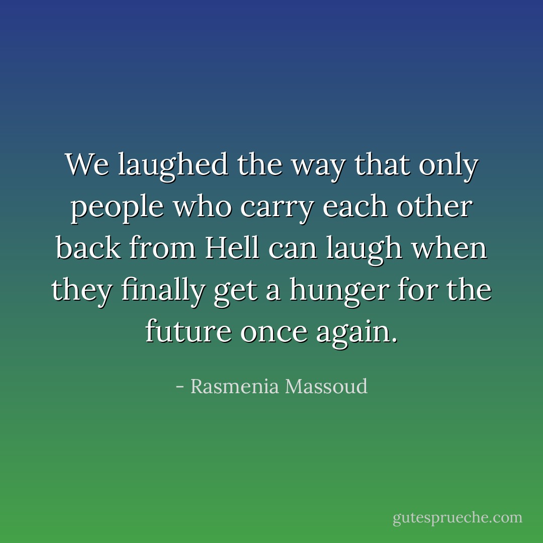 We laughed the way that only people who carry each other back from Hell can laugh when they finally get a hunger for the future once again. - Rasmenia Massoud