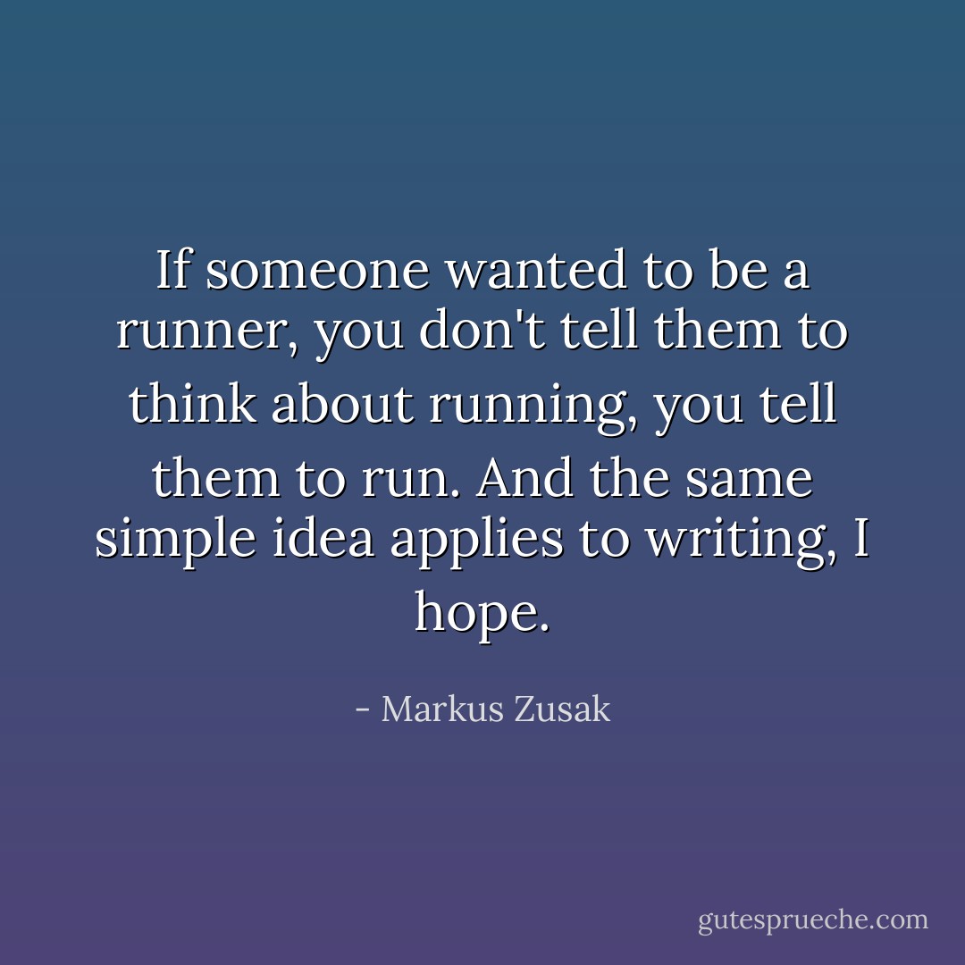 If someone wanted to be a runner, you don't tell them to think about running, you tell them to run. And the same simple idea applies to writing, I hope. - Markus Zusak