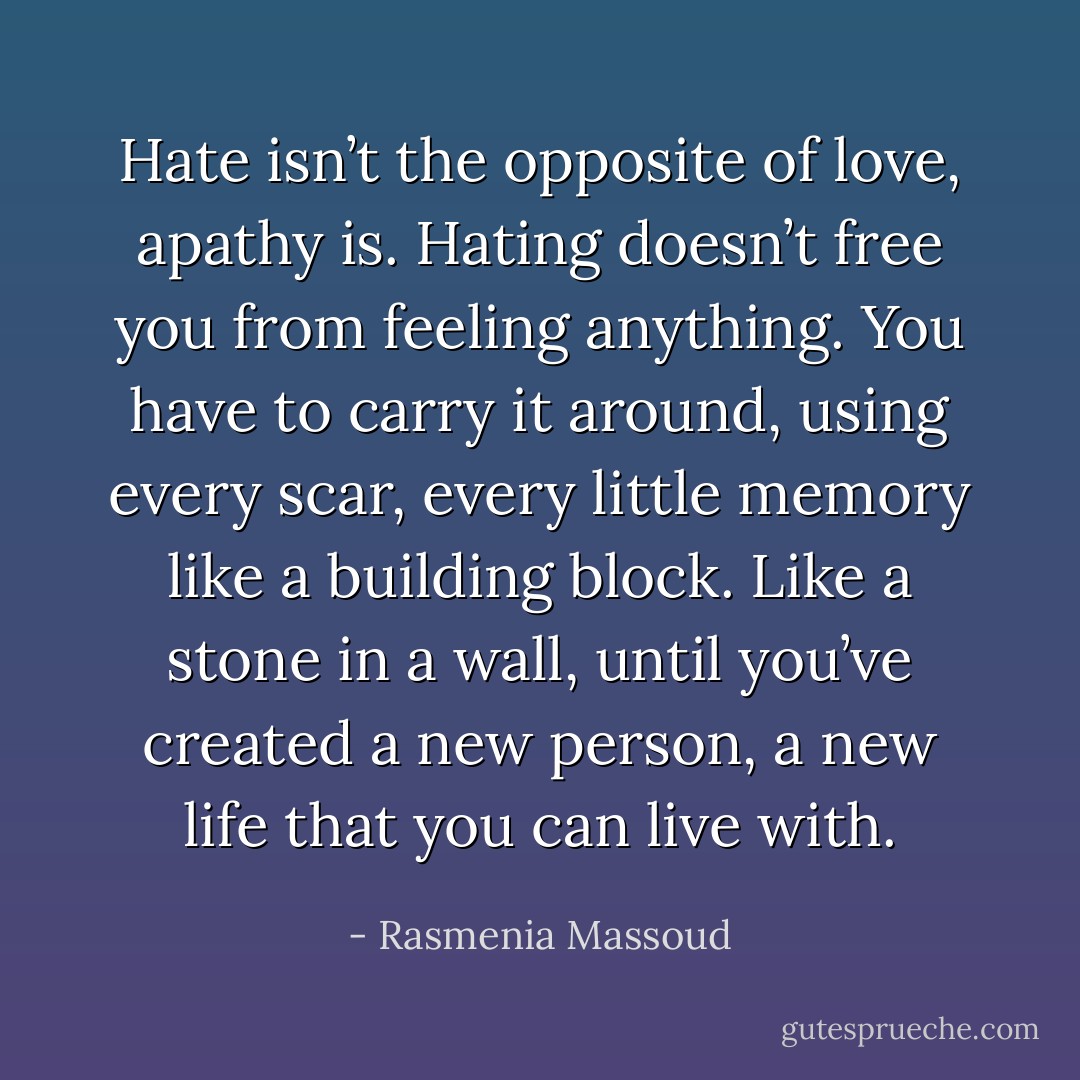 Hate isn’t the opposite of love, apathy is. Hating doesn’t free you from feeling anything. You have to carry it around, using every scar, every little memory like a building block. Like a stone in a wall, until you’ve created a new person, a new life that you can live with. - Rasmenia Massoud