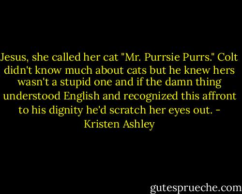 Jesus, she called her cat "Mr. Purrsie Purrs." Colt didn't know much about cats but he knew hers wasn't a stupid one and if the damn thing understood English and recognized this affront to his dignity he'd scratch her eyes out. - Kristen Ashley