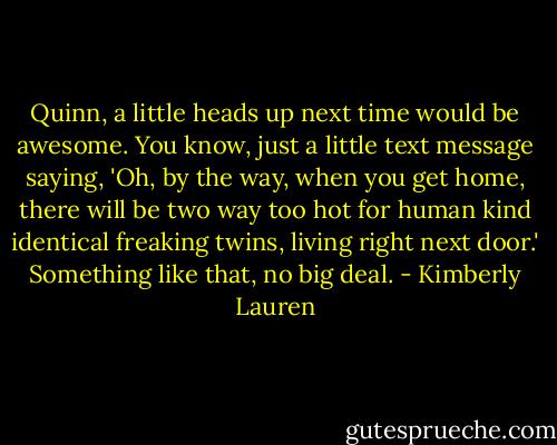 Quinn, a little heads up next time would be awesome. You know, just a little text message saying, 'Oh, by the way, when you get home, there will be two way too hot for human kind identical freaking twins, living right next door.' Something like that, no big deal. - Kimberly Lauren