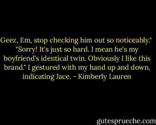 Geez, Em, stop checking him out so noticeably."<br /><br />"Sorry! It's just so hard. I mean he's my boyfriend's identical twin. Obviously I like this brand." I gestured with my hand up and down, indicating Jace. - Kimberly Lauren
