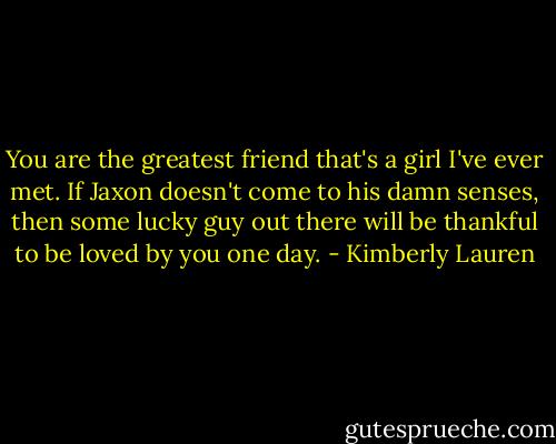 You are the greatest friend that's a girl I've ever met. If Jaxon doesn't come to his damn senses, then some lucky guy out there will be thankful to be loved by you one day. - Kimberly Lauren