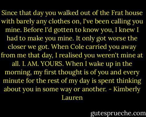 Since that day you walked out of the Frat house with barely any clothes on, I've been calling you mine. Before I'd gotten to know you, I knew I had to make you mine. It only got worse the closer we got. When Cole carried you away from me that day, I realised you weren't mine at all. I. AM. YOURS. When I wake up in the morning, my first thought is of you and every minute for the rest of my day is spent thinking about you in some way or another. - Kimberly Lauren