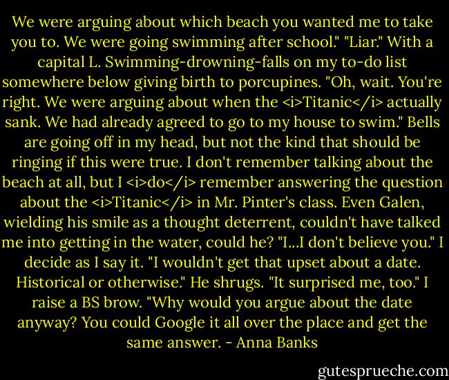 We were arguing about which beach you wanted me to take you to. We were going swimming after school."<br />"Liar." With a capital L. Swimming-drowning-falls on my to-do list somewhere below giving birth to porcupines.<br />"Oh, wait. You're right. We were arguing about when the <i>Titanic</i> actually sank. We had already agreed to go to my house to swim."<br />Bells are going off in my head, but not the kind that should be ringing if this were true. I don't remember talking about the beach at all, but I <i>do</i> remember answering the question about the <i>Titanic</i> in Mr. Pinter's class. Even Galen, wielding his smile as a thought deterrent, couldn't have talked me into getting in the water, could he? "I...I don't believe you." I decide as I say it. "I wouldn't get that upset about a date. Historical or otherwise."<br />He shrugs. "It surprised me, too."<br />I raise a BS brow. "Why would you argue about the date anyway? You could Google it all over the place and get the same answer. - Anna Banks