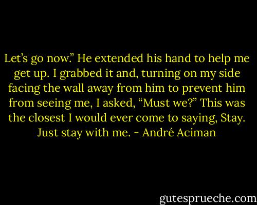 Let’s go now.” He extended his hand to help me get up. I grabbed it and, turning on my side facing the wall away from him to prevent him from seeing me, I asked, “Must we?” This was the closest I would ever come to saying, Stay. Just stay with me. - André Aciman