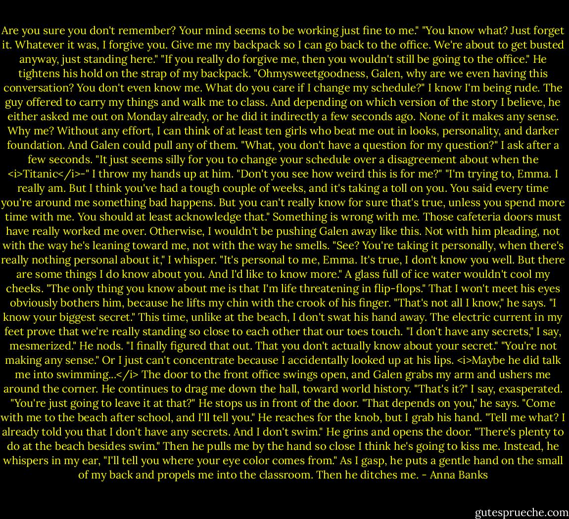 Are you sure you don't remember? Your mind seems to be working just fine to me."<br />"You know what? Just forget it. Whatever it was, I forgive you. Give me my backpack so I can go back to the office. We're about to get busted anyway, just standing here."<br />"If you really do forgive me, then you wouldn't still be going to the office." He tightens his hold on the strap of my backpack.<br />"Ohmysweetgoodness, Galen, why are we even having this conversation? You don't even know me. What do you care if I change my schedule?" I know I'm being rude. The guy offered to carry my things and walk me to class. And depending on which version of the story I believe, he either asked me out on Monday already, or he did it indirectly a few seconds ago. None of it makes any sense. Why me? Without any effort, I can think of at least ten girls who beat me out in looks, personality, and darker foundation. And Galen could pull any of them.<br />"What, you don't have a question for my question?" I ask after a few seconds.<br />"It just seems silly for you to change your schedule over a disagreement about when the <i>Titanic</i>-"<br />I throw my hands up at him. "Don't you see how weird this is for me?"<br />"I'm trying to, Emma. I really am. But I think you've had a tough couple of weeks, and it's taking a toll on you. You said every time you're around me something bad happens. But you can't really know for sure that's true, unless you spend more time with me. You should at least acknowledge that."<br />Something is wrong with me. Those cafeteria doors must have really worked me over. Otherwise, I wouldn't be pushing Galen away like this. Not with him pleading, not with the way he's leaning toward me, not with the way he smells. "See? You're taking it personally, when there's really nothing personal about it," I whisper.<br />"It's personal to me, Emma. It's true, I don't know you well. But there are some things I do know about you. And I'd like to know more."<br />A glass full of ice water wouldn't cool my cheeks. "The only thing you know about me is that I'm life threatening in flip-flops."<br />That I won't meet his eyes obviously bothers him, because he lifts my chin with the crook of his finger. "That's not all I know," he says. "I know your biggest secret."<br />This time, unlike at the beach, I don't swat his hand away. The electric current in my feet prove that we're really standing so close to each other that our toes touch. "I don't have any secrets," I say, mesmerized."<br />He nods. "I finally figured that out. That you don't actually know about your secret."<br />"You're not making any sense." Or I just can't concentrate because I accidentally looked up at his lips. <i>Maybe he did talk me into swimming...</i><br />The door to the front office swings open, and Galen grabs my arm and ushers me around the corner. He continues to drag me down the hall, toward world history.<br />"That's it?" I say, exasperated. "You're just going to leave it at that?"<br />He stops us in front of the door. "That depends on you," he says. "Come with me to the beach after school, and I'll tell you."<br />He reaches for the knob, but I grab his hand. "Tell me what? I already told you that I don't have any secrets. And I don't swim."<br />He grins and opens the door. "There's plenty to do at the beach besides swim." Then he pulls me by the hand so close I think he's going to kiss me. Instead, he whispers in my ear, "I'll tell you where your eye color comes from." As I gasp, he puts a gentle hand on the small of my back and propels me into the classroom. Then he ditches me. - Anna Banks