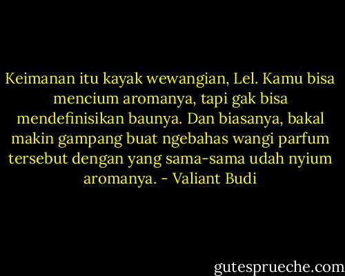 Keimanan itu kayak wewangian, Lel. Kamu bisa mencium aromanya, tapi gak bisa mendefinisikan baunya. Dan biasanya, bakal makin gampang buat ngebahas wangi parfum tersebut dengan yang sama-sama udah nyium aromanya. - Valiant Budi
