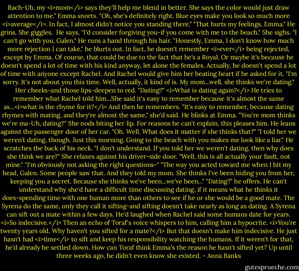 Rach-Uh, my <i>mom</i> says they'll help me blend in better. She says the color would just draw attention to me."<br />Emma snorts. "Oh, she's definitely right. Blue eyes make you look so much more <i>average</i>. In fact, I almost didn't notice you standing there."<br />"That hurts my feelings, Emma." He grins.<br />She giggles. <br />He says, "I'd consider forgiving you-if you come with me to the beach."<br />She sighs. "I can't go with you, Galen."<br />He runs a hand through his hair. "Honestly, Emma, I don't know how much more rejection I can take," he blurts out. In fact, he doesn't remember <i>ever</i> being rejected, except by Emma. Of course, that could be due to the fact that he's a Royal. Or maybe it's because he doesn't spend a lot of time with his kind anyway, let alone the females. Actually, he doesn't spend a lot of time with anyone except Rachel. And Rachel would give him her beating heart if he asked for it.<br />"I'm sorry. It's not about you this time. Well, actually, it kind of is. My mom...well, she thinks we're dating." Her cheeks-and those lips-deepen to red.<br />"Dating?" <i>What is dating again?</i> He tries to remember what Rachel told him...She said it's easy to remember because it's almost the same as...<i>what is the rhyme for it?</i> And then he remembers. "It's easy to remember, because dating rhymes with mating, and they're almost the same," she'd said. He blinks at Emma. "You're mom thinks we're ma-Uh, dating?"<br />She nods biting her lip.<br />For reasons he can't explain, this pleases him. He leans against the passenger door of her car. "Oh. Well. What does it matter if she thinks that?"<br />"I told her we weren't dating, though. Just this morning. Going to the beach with you makes me look like a liar."<br />He scratches the back of his neck. "I don't understand. If you told her we weren't dating, then why does she think we are?"<br />She relaxes against his driver-side door. "Well, this is all actually your fault, not mine."<br />"I'm obviously not asking the right questions-"<br />"The way you acted toward me when I hit my head, Galen. Some people saw that. And they told my mom. She thinks I've been hiding you from her, keeping you a secret. Because she thinks we've been...we've been..."<br />"Dating?" he offers. He can't understand why she'd have a difficult time discussing dating, if it means what he thinks it does-spending time with one human more than others to see if he or she would be a good mate.<br />The Syrena do the same, only they call it sifting-and sifting doesn't take nearly as long as dating. A Syrena can sift out a mate within a few days. He'd laughed when Rachel said some humans date for years. <i>So indecisive.</i> Then an echo of Toraf's voice whispers to him, calling him a hypocrite. <i>You're twenty years old. Why haven't you sifted for a mate?</i> But that doesn't make him indecisive. He just hasn't had <i>time</i> to sift and keep his responsibility watching the humans. If it weren't for that, he'd already be settled down. How can Toraf think Emma's the reason he hasn't sifted yet? Up until three weeks ago, he didn't even know she existed. - Anna Banks