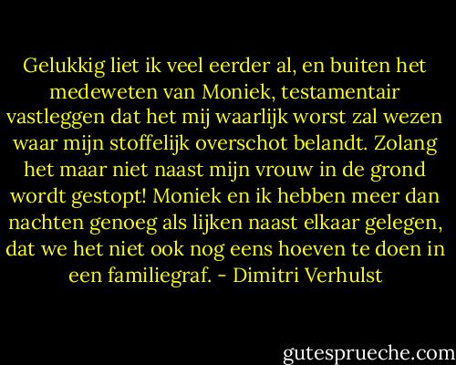 Gelukkig liet ik veel eerder al, en buiten het medeweten van Moniek, testamentair vastleggen dat het mij waarlijk worst zal wezen waar mijn stoffelijk overschot belandt. Zolang het maar niet naast mijn vrouw in de grond wordt gestopt! Moniek en ik hebben meer dan nachten genoeg als lijken naast elkaar gelegen, dat we het niet ook nog eens hoeven te doen in een familiegraf. - Dimitri Verhulst