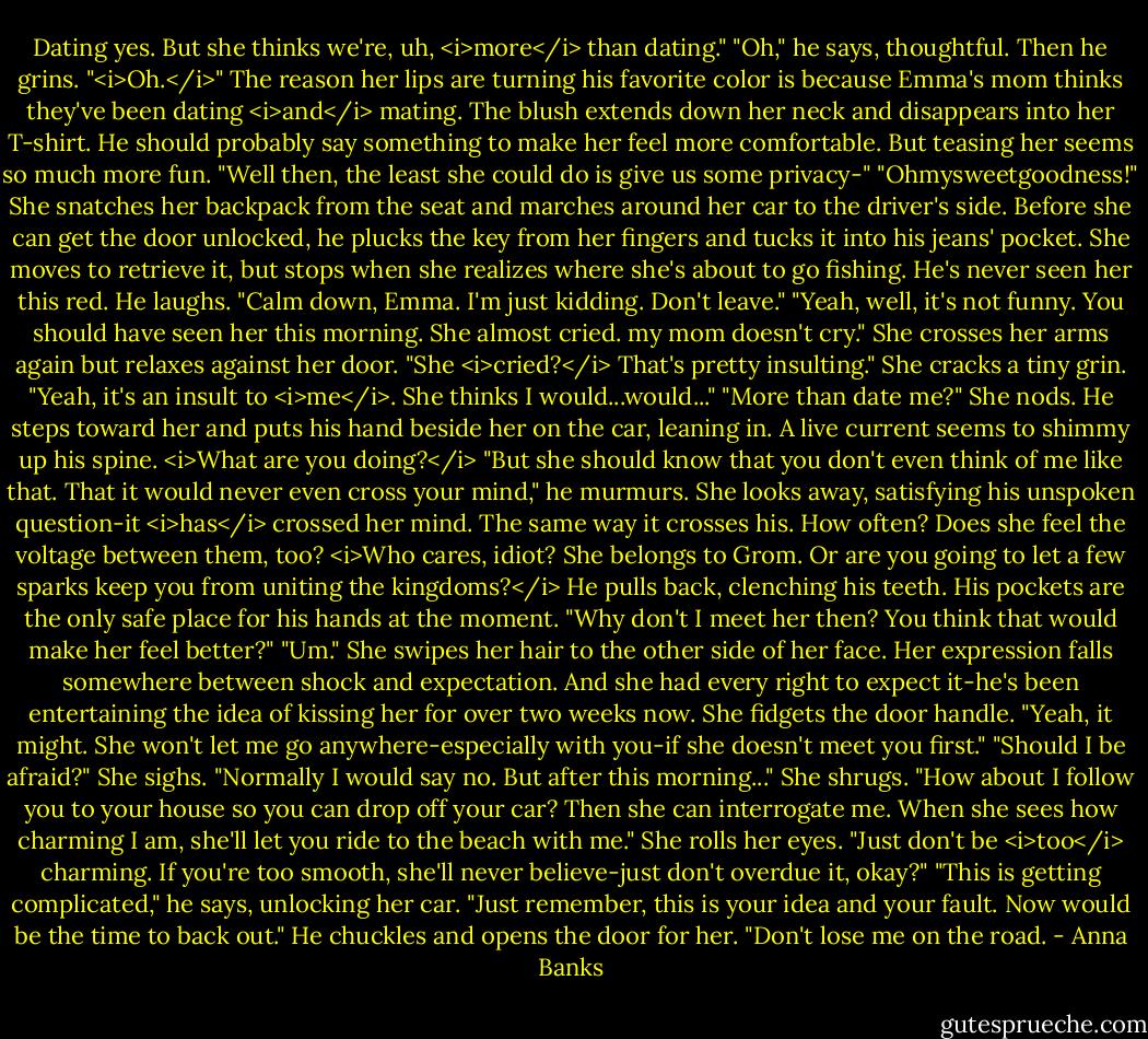 Dating yes. But she thinks we're, uh, <i>more</i> than dating."<br />"Oh," he says, thoughtful. Then he grins. "<i>Oh.</i>" The reason her lips are turning his favorite color is because Emma's mom thinks they've been dating <i>and</i> mating. The blush extends down her neck and disappears into her T-shirt. He should probably say something to make her feel more comfortable. But teasing her seems so much more fun. "Well then, the least she could do is give us some privacy-"<br />"Ohmysweetgoodness!" She snatches her backpack from the seat and marches around her car to the driver's side. Before she can get the door unlocked, he plucks the key from her fingers and tucks it into his jeans' pocket. She moves to retrieve it, but stops when she realizes where she's about to go fishing.<br />He's never seen her this red. He laughs. "Calm down, Emma. I'm just kidding. Don't leave."<br />"Yeah, well, it's not funny. You should have seen her this morning. She almost cried. my mom doesn't cry." She crosses her arms again but relaxes against her door.<br />"She <i>cried?</i> That's pretty insulting."<br />She cracks a tiny grin. "Yeah, it's an insult to <i>me</i>. She thinks I would...would..."<br />"More than date me?"<br />She nods.<br />He steps toward her and puts his hand beside her on the car, leaning in. A live current seems to shimmy up his spine. <i>What are you doing?</i> "But she should know that you don't even think of me like that. That it would never even cross your mind," he murmurs. She looks away, satisfying his unspoken question-it <i>has</i> crossed her mind. The same way it crosses his. How often? Does she feel the voltage between them, too? <i>Who cares, idiot? She belongs to Grom. Or are you going to let a few sparks keep you from uniting the kingdoms?</i><br />He pulls back, clenching his teeth. His pockets are the only safe place for his hands at the moment. "Why don't I meet her then? You think that would make her feel better?"<br />"Um." She swipes her hair to the other side of her face. Her expression falls somewhere between shock and expectation. And she had every right to expect it-he's been entertaining the idea of kissing her for over two weeks now. She fidgets the door handle. "Yeah, it might. She won't let me go anywhere-especially with you-if she doesn't meet you first."<br />"Should I be afraid?"<br />She sighs. "Normally I would say no. But after this morning..." She shrugs.<br />"How about I follow you to your house so you can drop off your car? Then she can interrogate me. When she sees how charming I am, she'll let you ride to the beach with me."<br />She rolls her eyes. "Just don't be <i>too</i> charming. If you're too smooth, she'll never believe-just don't overdue it, okay?"<br />"This is getting complicated," he says, unlocking her car.<br />"Just remember, this is your idea and your fault. Now would be the time to back out."<br />He chuckles and opens the door for her. "Don't lose me on the road. - Anna Banks
