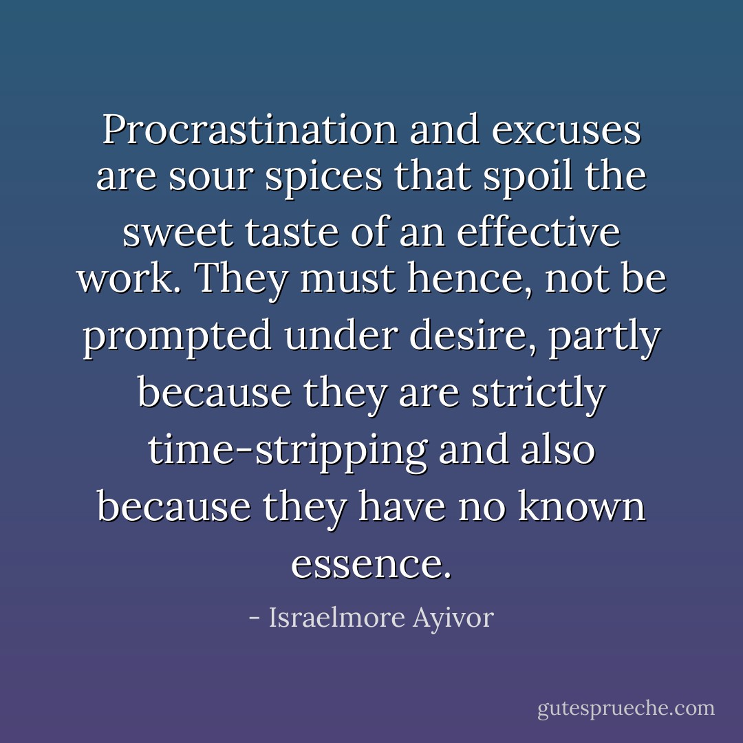 Procrastination and excuses are sour spices that spoil the sweet taste of an effective work. They must hence, not be prompted under desire, partly because they are strictly time-stripping and also because they have no known essence. - Israelmore Ayivor