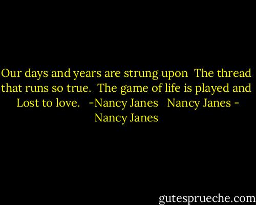 Our days and years are strung upon <br />The thread that runs so true. <br />The game of life is played and<br /> Lost to love.<br /><br /> -Nancy Janes<br /> <br />Nancy Janes - Nancy Janes